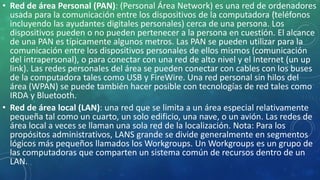• Red de área Personal (PAN): (Personal Área Network) es una red de ordenadores
usada para la comunicación entre los dispositivos de la computadora (teléfonos
incluyendo las ayudantes digitales personales) cerca de una persona. Los
dispositivos pueden o no pueden pertenecer a la persona en cuestión. El alcance
de una PAN es típicamente algunos metros. Las PAN se pueden utilizar para la
comunicación entre los dispositivos personales de ellos mismos (comunicación
del intrapersonal), o para conectar con una red de alto nivel y el Internet (un up
link). Las redes personales del área se pueden conectar con cables con los buses
de la computadora tales como USB y FireWire. Una red personal sin hilos del
área (WPAN) se puede también hacer posible con tecnologías de red tales como
IRDA y Bluetooth.
• Red de área local (LAN): una red que se limita a un área especial relativamente
pequeña tal como un cuarto, un solo edificio, una nave, o un avión. Las redes de
área local a veces se llaman una sola red de la localización. Nota: Para los
propósitos administrativos, LANS grande se divide generalmente en segmentos
lógicos más pequeños llamados los Workgroups. Un Workgroups es un grupo de
las computadoras que comparten un sistema común de recursos dentro de un
LAN.
 