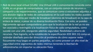 • Red de área local virtual (VLAN): Una Virtual LAN ó comúnmente conocida como
VLAN, es un grupo de computadoras, con un conjunto común de recursos a
compartir y de requerimientos, que se comunican como si estuvieran adjuntos a
una división lógica de redes de computadoras en la cuál todos los nodos pueden
alcanzar a los otros por medio de broadcast (dominio de broadcast) en la capa de
enlace de datos, a pesar de su diversa localización física. Con esto, se pueden
lógicamente agrupar computadoras para que la localización de la red ya no sea
tan asociada y restringida a la localización física de cada computadora, como
sucede con una LAN, otorgando además seguridad, flexibilidad y ahorro de
recursos. Para lograrlo, se ha establecido la especificación IEEE 802.1Q como un
estándar diseñado para dar dirección al problema de cómo separar redes
físicamente muy largas en partes pequeñas, así como proveer un alto nivel de
seguridad entre segmentos de redes internas teniendo la libertad de
administrarlas sin importar su ubicación física
 