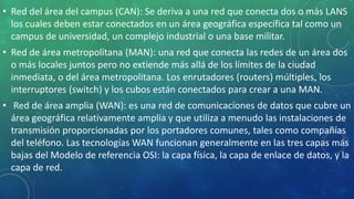 • Red del área del campus (CAN): Se deriva a una red que conecta dos o más LANS
los cuales deben estar conectados en un área geográfica específica tal como un
campus de universidad, un complejo industrial o una base militar.
• Red de área metropolitana (MAN): una red que conecta las redes de un área dos
o más locales juntos pero no extiende más allá de los límites de la ciudad
inmediata, o del área metropolitana. Los enrutadores (routers) múltiples, los
interruptores (switch) y los cubos están conectados para crear a una MAN.
• Red de área amplia (WAN): es una red de comunicaciones de datos que cubre un
área geográfica relativamente amplia y que utiliza a menudo las instalaciones de
transmisión proporcionadas por los portadores comunes, tales como compañías
del teléfono. Las tecnologías WAN funcionan generalmente en las tres capas más
bajas del Modelo de referencia OSI: la capa física, la capa de enlace de datos, y la
capa de red.
 