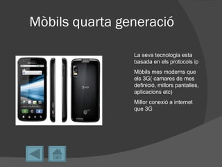 Mòbils quarta generació

                La seva tecnologia esta
                basada en els protocols ip
                Mòbils mes moderns que
                els 3G( camares de mes
                definició, millors pantalles,
                aplicacions etc)
                Millor conexió a internet
                que 3G
 