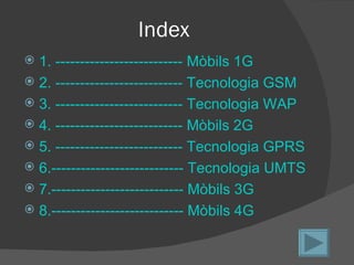 Index
 1. -------------------------- Mòbils 1G
 2. -------------------------- Tecnologia GSM
 3. -------------------------- Tecnologia WAP
 4. -------------------------- Mòbils 2G
 5. -------------------------- Tecnologia GPRS
 6.--------------------------- Tecnologia UMTS
 7.--------------------------- Mòbils 3G
 8.--------------------------- Mòbils 4G
 