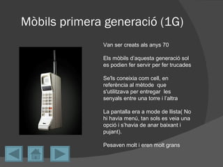 Mòbils primera generació (1G)
              Van ser creats als anys 70

              Els mòbils d’aquesta generació sol
              es podien fer servir per fer trucades

              Se'ls coneixia com cell, en
              referència al mètode que
              s'utilitzava per entregar les
              senyals entre una torre i l’altra

              La pantalla era a mode de llista( No
              hi havia menú, tan sols es veia una
              opció i s’havia de anar baixant i
              pujant).

              Pesaven molt i eren molt grans
 