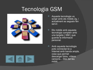 Tecnologia GSM
            Aquesta tecnologia va
             sorgir amb els mòbils 2g, i
             actualment es segueix fen
             servir.

            Els mòbils amb aquesta
             tecnologia compten amb
             una targeta ( SIM ) que
             guarda la informació
             personal.

            Amb aquesta tecnologia
             pots connectar-te a
             Internet amb banda ampla,
             cosa que permet
             descargar fotos, vídeos
             cansons... Des del teu
             mòbil.
 