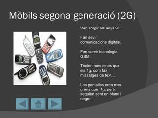 Mòbils segona generació (2G)
               Van sorgir als anys 90.

               Fan sevir
               comunicacions digitals.

               Fan servir tecnologia
               GSM.

               Tenien mes eines que
               els 1g, com fax
               missatges de text...

               Les pantalles eren mes
               grans que 1g, però
               seguien sent en blanc i
               negre.
 
