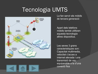 Tecnologia UMTS
           La fan servir els mòbils
           de tercera generació


           Apart dels telefons
           mòbils també utilitzen
           aquesta tecnología
           altres dispositius.


           Les seves 3 grans
           caracteristiques son:
           Capacitat multimedia,
           velocitat c’acces a
           internet elevada i una
           transmisió de veu
           equiparable a la d’una
           conexió fixa
 