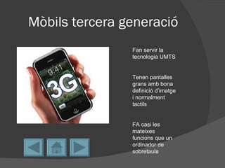 Mòbils tercera generació
                Fan servir la
                tecnologia UMTS


                Tenen pantalles
                grans amb bona
                definició d’imatge
                i normalment
                tactils


                FA casi les
                mateixes
                funcions que un
                ordinador de
                sobretaula
 