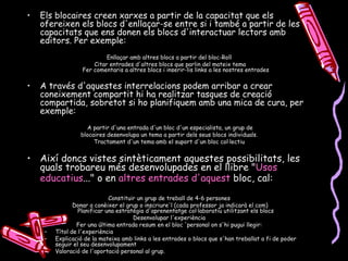 Els blocaires creen xarxes a partir de la capacitat que els ofereixen els blocs d'enllaçar-se entre si i també a partir de les capacitats que ens donen els blocs d'interactuar lectors amb editors. Per exemple: Enllaçar amb altres blocs a partir del bloc-Roll  Citar entrades d'altres blocs que parlin del mateix tema Fer comentaris a altres blocs i inserir-lis links a les nostres entrades  A través d'aquestes interrelacions podem arribar a crear coneixement compartit hi ha realitzar tasques de creació compartida, sobretot si ho planifiquem amb una mica de cura, per exemple: A partir d'una entrada d'un bloc d'un especialista, un grup de blocaires desenvolupa un tema a partir dels seus blocs individuals.  Tractament d'un tema amb el suport d'un bloc col·lectiu  Així doncs vistes sintèticament aquestes possibilitats, les quals trobareu més desenvolupades en el llibre " Usos  educatius ... " o en  altres   entrades   d'aquest  bloc , cal: Constituir un grup de treball de 4-6 persones  Donar a conèixer el grup o inscriure'l (cada professor ja indicarà el com) Planificar una estratègia d'aprenentatge col·laboratiu utilitzant els blocs  Desenvolupar l'experiència  Fer una última entrada resum en el bloc 'personal on s'hi pugui llegir:  Títol de l'experiència  Explicació de la mateixa amb links a les entrades o blocs que s'han treballat a fi de poder seguir el seu desenvolupament  Valoració de l'aportació personal al grup. 