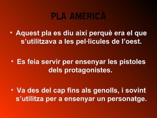 PLA AMERICÀ
• Aquest pla es diu així perquè era el que
s’utilitzava a les pel·licules de l’oest.
• Es feia servir per ensenyar les pistoles
dels protagonistes.
• Va des del cap fins als genolls, i sovint
s’utilitza per a ensenyar un personatge.
 