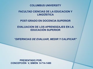 COLUMBUS UNIVERSITY
FACULTAD CIENCIAS DE LA EDUCACION Y
LINGÜÍSTICA
POST-GRADO EN DOCENCIA SUPERIOR
EVALUACION DE LOS APRENDIZAJES EN LA
EDUCACIÒN SUPERIOR
“DIFERNCIAS DE EVALUAR, MEDIR Y CALIFICAR”
PRESENTADO POR:
CONCEPCIÒN V, SIMÒN 9-714-1480
 