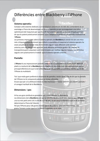 Diferències entre Blackberry i l’iPhone
Sistema operatiu:
Comptar amb sistemes dedicats a un terminal en concretcom els dels dos contendents és un
avantatge a l’hora de desenvolupar un sistema operatiu,ja que aconsegueixen una millor
optimització del maquinari,per que fa a OS X,el sistema operatiu propietari d’Apple,podríem
dir que és potent,esteticament atraient i que s’adapta a la perfecció a la pantalla multitàctil de
l’iPhone.
Les primeres impressions sobre el sistema operatiu de BlackBerry la versió 4.6 són una mica
més critiques,independentment que millorin la pantallao el maquinari,el sistema operatiu ha
estat actualitzat en menor mida.OS 4.6 tindra algune coses diferents amb versions
anterios,com uns menús més agraciats amb diferents animacion,gràfics 3D i efectes de
transparència,però sequeixen sent interminables per realitzar algunes tasques i en definitiva
segueiz sent pràcticament el mateix que el sistema operatiu anterior.


Pantalla:

L’iPhone té una impressionant pantalla ultitàctil de 3.5 polzades i una resolució de 480x320
píxels.La resolució de la BlackBerry és la mateixa en una mida molt més petita,encara que la
principal diferència és que la de la BlackBerry és una pantalla convencional mentre que la de
l’iPhone és multitàctil.

Tot i que molta gent prefereix la disposició de pantalla y teclar apart, s’ha de dir que la pantalla
de l’iPhone no té comparació,sobretot en temes ultimèdia.
Encara que per a la ultilització diaria es més interessant el teclar QWERTY,una decent pantalla i
el conegut trachball de la BlackBerry.


Dimensions i pes

Hi ha una gran similitud en grandària i pes entre l’iPhone i la BlackBerry.
Les dimensions de la BlackBerry són aprox 113.79 x 66.04 x 13.97 mm, mentre que l’iPhone és
una ica més petit amb 114.3 x 60.96 x 11.68 mm, és tan poca la diferència que no és un factor
determinant a l’hora de l’elecció.
Pel pes l’iPhone pesa 136 grams mentre que la BkackBerry pesa una mica menys, 133
grams.Tornem a estar igual en la diferencia,gairebe no es nota.
 
