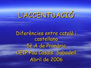 L’ACCENTUACIÓ Diferències entre català i castellano 5è A de Primària CEIP Pau Casals  Sabadell Abril de 2006 