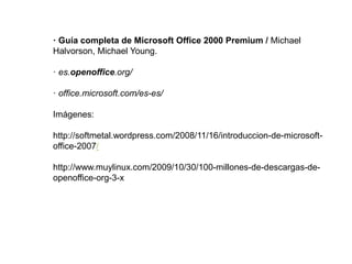 · Guía completa de Microsoft Office 2000 Premium / Michael
Halvorson, Michael Young.
· es.openoffice.org/
· office.microsoft.com/es-es/
Imágenes:
http://softmetal.wordpress.com/2008/11/16/introduccion-de-microsoft-
office-2007/
http://www.muylinux.com/2009/10/30/100-millones-de-descargas-de-
openoffice-org-3-x
 