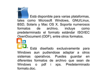 •• Está disponible para varias plataformas,
tales como Microsoft Windows, GNU/Linux,
BSD, Solaris y Mac OS X. Soporta numerosos
formatos de archivo, incluye como
predeterminado el formato estándar ISO/IEC
OpenDocument (ODF), entre otros formatos.
Está diseñado exclusivamente para
Windows aun pudiendose adaptar a otros
sistemas operativos. Puedes guardar en
diferentes formatos de archivo que sean de
Windows o pdf i xps. Predeterminado
formato.doc.
 