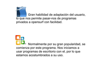 Gran habilidad de adaptación del usuario,
lo que nos permite pasar-nos de programas
privados a opensurf con facilidad.
Normalmente por su gran popularidad, se
comienza por este programa. Nos iniciamos a
usar programas de escritorio con el, por lo que
estamos acostumbrados a su uso.
 