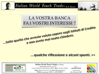 Italian World Touch Trades di F. Russo 
di F. Russo 
LA VOSTRA BANCA 
FA I VOSTRI INTERESSI ? 
…tutto quello che avreste voluto sapere sugli Istituti di Credito 
e non avete mai osato chiedere. 
…qualche riflessione e alcuni spunti. >> 
 