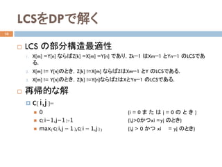 LCSをDPで解く	
10
¨  LCS の部分構造最適性
1.  X[m] =Y[n] ならばZ[k] =X[m] =Y[n] であり，Zk−1 はXm−1 とYn−1 のLCSであ
る.
2.  X[m] != Y[n]のとき，Z[k] !=X[m] ならばZはXm−1 とY のLCSである.
3.  X[m] != Y[n]のとき，Z[k] !=Y[n]ならばZはXとYn−1 のLCSである. 	
¨  再帰的な解
¤  c[i,j]=
n  0 (i = 0 ま た は j = 0 の と き )
n  c[i−1,j−1]+1 (i,j>0かつxi =yj のとき)
n  max(c[i,j − 1],c[i − 1,j]) (i,j > 0 かつ xi = yj のとき)
	
 