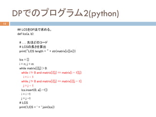 DPでのプログラム2(python)	
13
## LCSをDP法で求める。 	
def lcs(a, b): 	
	
# . . . 先ほどのコード	
# LCSの長さを算出	
print("LCS length = " + str(matrix[n][m]))	
	
lcs = []	
i = n; j = m	
while matrix[i][j] > 0:	
while i != 0 and matrix[i][j] == matrix[i - 1][j]:	
i = i – 1	
while j != 0 and matrix[i][j] == matrix[i][j - 1]:	
j = j – 1	
lcs.insert(0, a[i -1])	
i = i -1	
j = j -1	
# LCS	
print('LCS = ' + ''.join(lcs))	
 