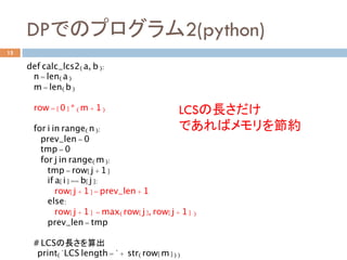 DPでのプログラム2(python)	
15
def calc_lcs2(a, b):
n = len(a)
m = len(b)
row = [0] * (m + 1)
for i in range(n):
prev_len = 0
tmp = 0
for j in range(m):
tmp = row[j + 1]
if a[i] == b[j]:
row[j + 1] = prev_len + 1
else:
row[j + 1] = max(row[j], row[j + 1] )
prev_len = tmp
# LCSの長さを算出	
print("LCS length = " + str(row[m]))
LCSの長さだけ
であればメモリを節約	
 