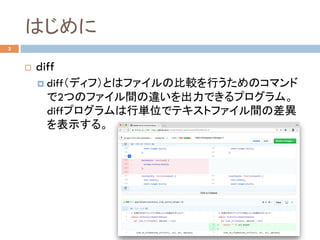 はじめに	
¨  diff
¤  diff（ディフ）とはファイルの比較を行うためのコマンド
で2つのファイル間の違いを出力できるプログラム。
diffプログラムは行単位でテキストファイル間の差異
を表示する。	
2
 