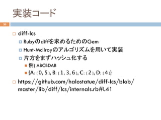 実装コード	
20
¨  diff-lcs
¤  Rubyのdiffを求めるためのGem
¤  Hunt-Mcllroyのアルゴリズムを用いて実装
¤  片方をまずハッシュ化する
n  例) ABCBDAB
n  {' A' : [0, 5],' B' : [1, 3, 6],' C' : [2],' D' : [4]}
¨  https://github.com/halostatue/diff-lcs/blob/
master/lib/diff/lcs/internals.rb#L41	
 