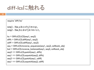 diff-lcsに触れる	
22
require 'diff/lcs'
seq1 = %w(a b c e h j l m n p)
seq2 = %w(b c d e f j k l m r s t)
lcs = Diff::LCS.LCS(seq1, seq2)
diffs = Diff::LCS.diff(seq1, seq2)
sdiff = Diff::LCS.sdiff(seq1, seq2)
seq = Diff::LCS.traverse_sequences(seq1, seq2, callback_obj)
bal = Diff::LCS.traverse_balanced(seq1, seq2, callback_obj)
seq2 == Diff::LCS.patch!(seq1, diffs)
seq1 == Diff::LCS.unpatch!(seq2, diffs)
seq2 == Diff::LCS.patch!(seq1, sdiff)
seq1 == Diff::LCS.unpatch!(seq2, sdiff)	
 