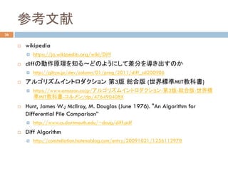 参考文献	
¨  wikipedia
¤  https://ja.wikipedia.org/wiki/Diff
¨  diffの動作原理を知る～どのようにして差分を導き出すのか
¤  http://gihyo.jp/dev/column/01/prog/2011/diff_sd200906
¨  アルゴリズムイントロダクション 第3版 総合版 (世界標準MIT教科書)
¤  https://www.amazon.co.jp/アルゴリズムイントロダクション-第3版-総合版-世界標
準MIT教科書-コルメン/dp/476490408X
¨  Hunt, James W.; McIlroy, M. Douglas (June 1976). "An Algorithm for
Differential File Comparison”
¤  http://www.cs.dartmouth.edu/~doug/diff.pdf
¨  Diff Algorithm
¤  http://constellation.hatenablog.com/entry/20091021/1256112978	
26
 