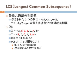 LCS（Longest Common Subsequence）	
¨  最長共通部分列問題
¤  与えられた 2 つの列 X = ⟨x1,x2,...,xm⟩と
Y =⟨y1,y2,...,yn⟩の最長共通部分列を求める問題 	
¨  例)
¤  X = <A, B, C, B, D, A, B>
¤  Y = <B, D, C, A, B, A>
¤  LCS = <B, C, B, A>
¤  LCSは1つとは限らない！
n  <B, C A, B>もLCSの解
n  LCSが変わるとSESも変わる	
4
 