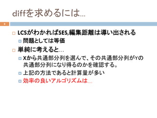 diffを求めるには…	
8
¨  LCSがわかればSES,編集距離は導い出される
¤  問題としては等価
¨  単純に考えると…
¤  Xから共通部分列を選んで、その共通部分列がYの
共通部分列になり得るのかを確認する。
¤  上記の方法であると計算量が多い
¤  効率の良いアルゴリズムは…	
 