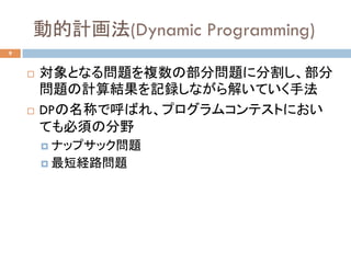 動的計画法(Dynamic Programming)	
9
¨  対象となる問題を複数の部分問題に分割し、部分
問題の計算結果を記録しながら解いていく手法
¨  DPの名称で呼ばれ、プログラムコンテストにおい
ても必須の分野
¤  ナップサック問題
¤  最短経路問題	
 