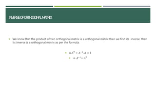 INVERSEOFORTHOGONALMATRIX:
 We know that the product of two orthogonal matrix is a orthogonal matrix then we find its inverse then
its inverse is a orthogonal matrix as per the formula.
 A.𝐴T
= 𝐴−1
. A = I
 ⇒ 𝐴−1
= 𝐴T
 