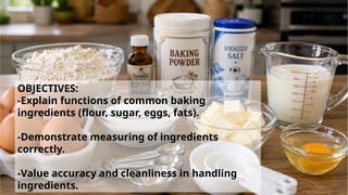 OBJECTIVES:
-Explain functions of common baking
ingredients (flour, sugar, eggs, fats).
-Demonstrate measuring of ingredients
correctly.
-Value accuracy and cleanliness in handling
ingredients.
 