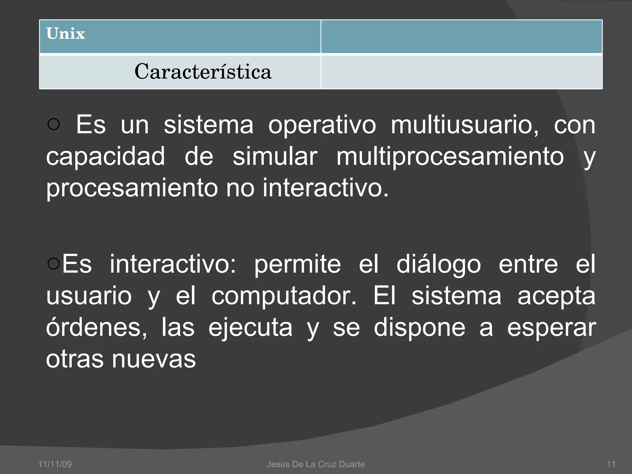Es un sistema operativo multiusuario, con capacidad de simular multiprocesamiento y procesamiento no interactivo. Es interactivo: permite el diálogo entre el usuario y el computador. El sistema acepta órdenes, las ejecuta y se dispone a esperar otras nuevas 11/11/09 Jesús De La Cruz Duarte Unix Característica 