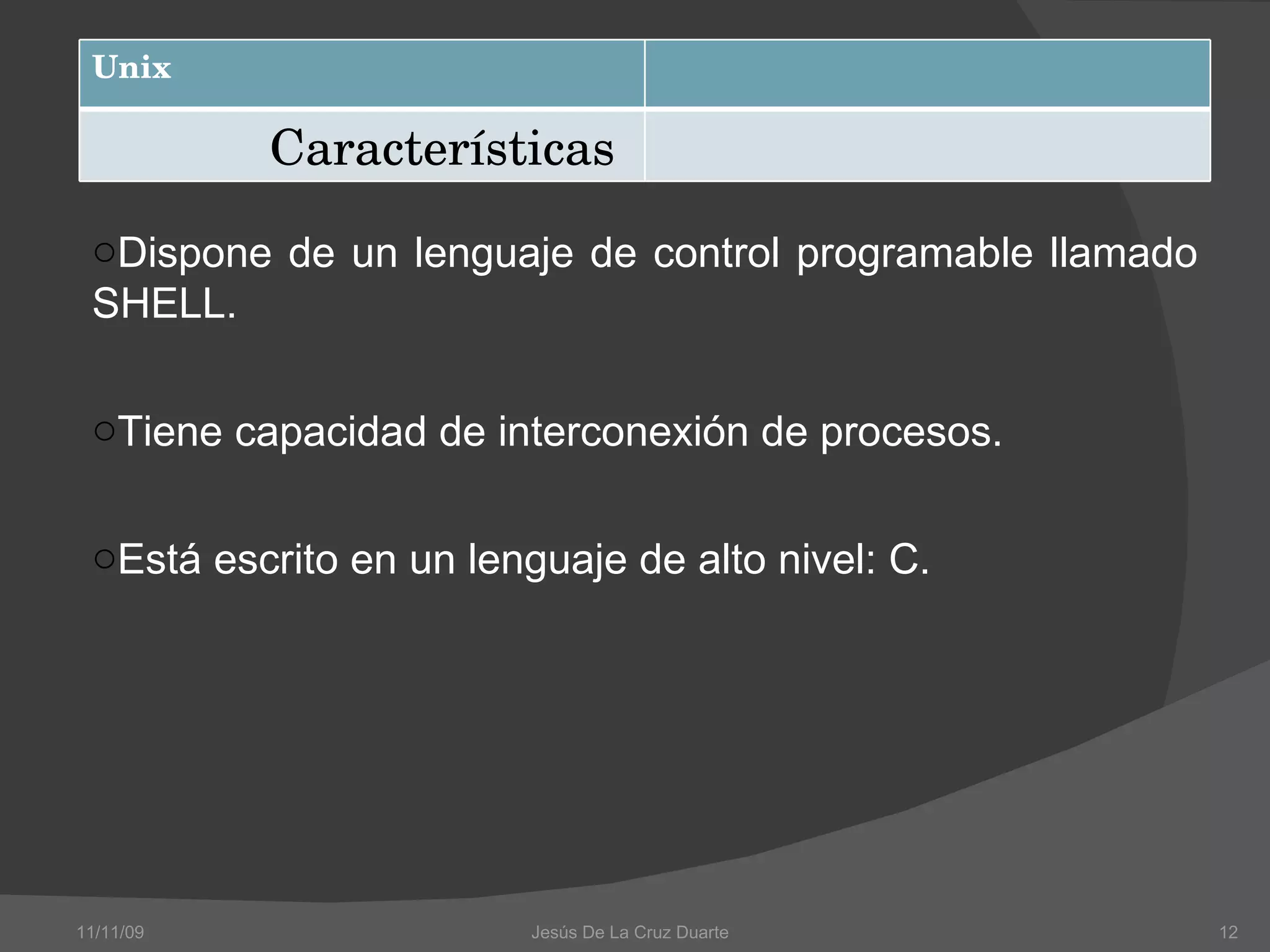 Dispone de un lenguaje de control programable llamado SHELL. Tiene capacidad de interconexión de procesos. Está escrito en un lenguaje de alto nivel: C. 11/11/09 Jesús De La Cruz Duarte  Unix Características 