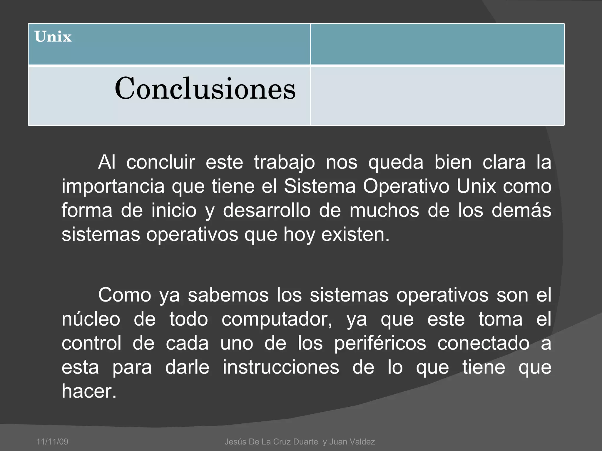 Al concluir este trabajo nos queda bien clara la importancia que tiene el Sistema Operativo Unix como forma de inicio y desarrollo de muchos de los demás sistemas operativos que hoy existen.  Como ya sabemos los sistemas operativos son el núcleo de todo computador, ya que este toma el control de cada uno de los periféricos conectado a esta para darle instrucciones de lo que tiene que hacer. 11/11/09 Jesús De La Cruz Duarte  y Juan Valdez  Unix Conclusiones  