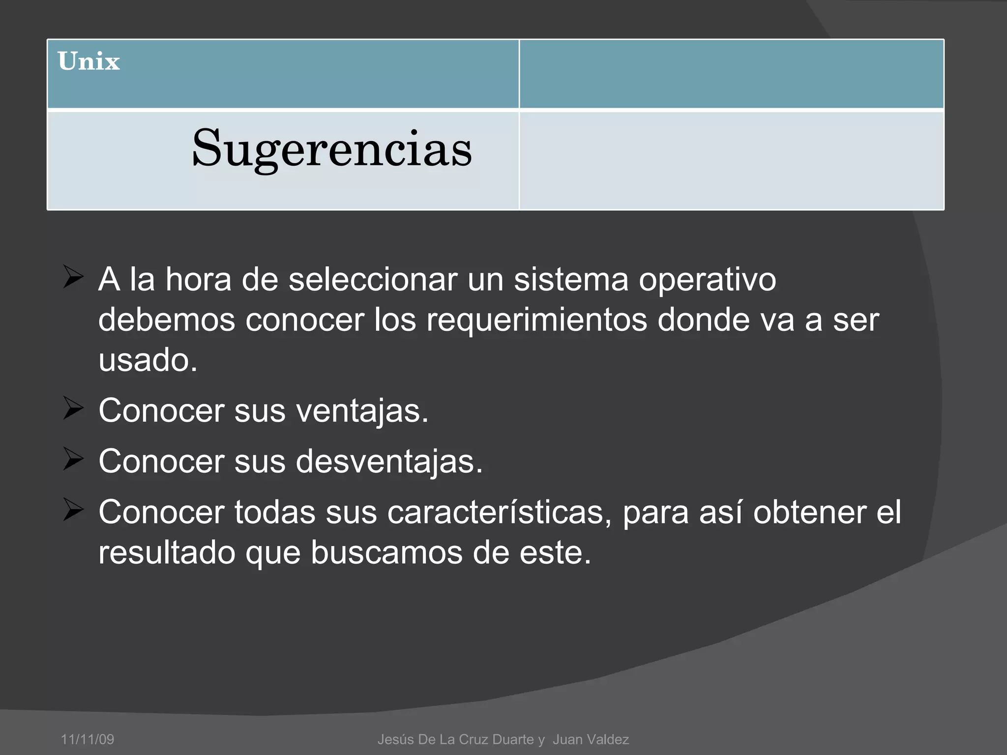 A la hora de seleccionar un sistema operativo debemos conocer los requerimientos donde va a ser usado. Conocer sus ventajas. Conocer sus desventajas. Conocer todas sus características, para así obtener el resultado que buscamos de este. 11/11/09 Jesús De La Cruz Duarte y  Juan Valdez Unix Sugerencias  