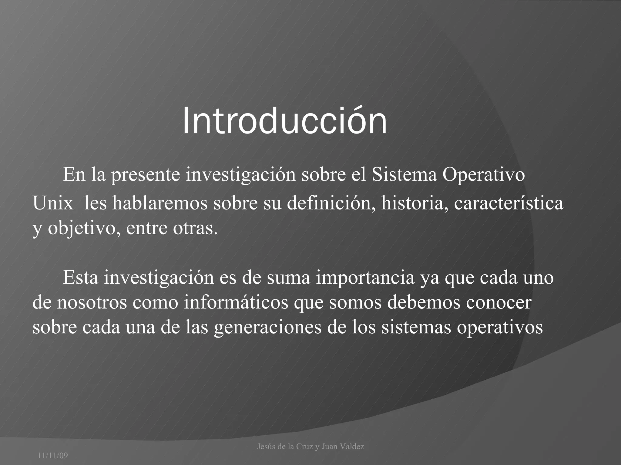 Introducción  En la presente investigación sobre el Sistema Operativo Unix  les hablaremos sobre su definición, historia, característica y objetivo, entre otras. Esta investigación es de suma importancia ya que cada uno de nosotros como informáticos que somos debemos conocer sobre cada una de las generaciones de los sistemas operativos 11/11/09 Jesús de la Cruz y Juan Valdez  