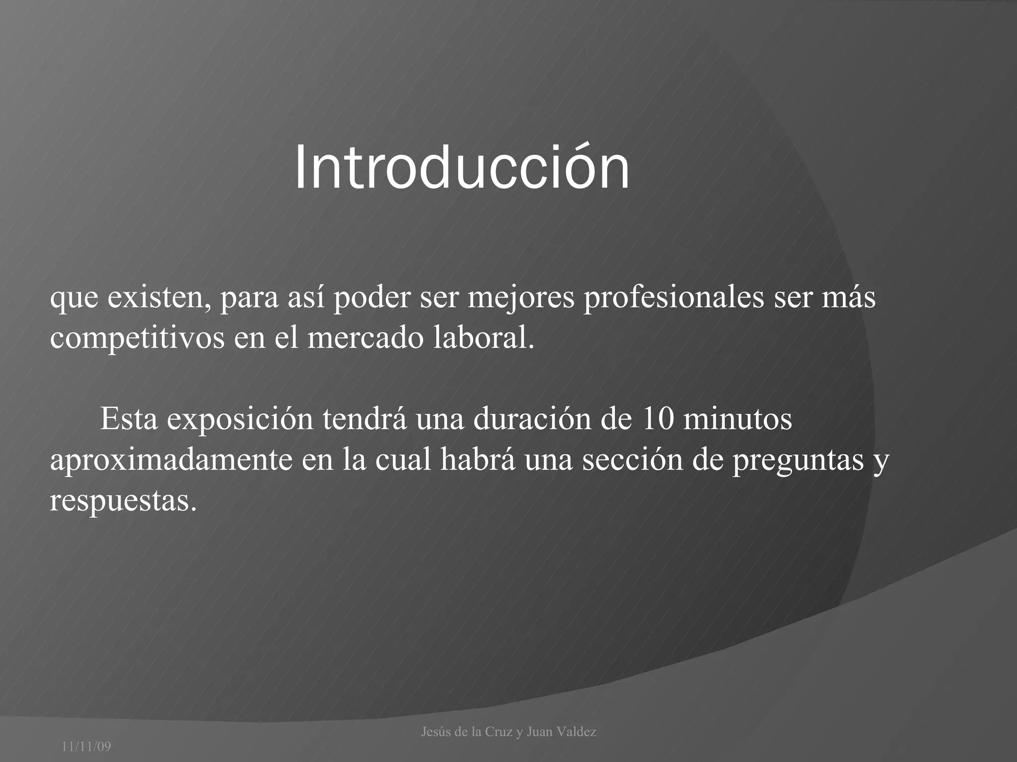 Introducción  11/11/09 que existen, para así poder ser mejores profesionales ser más competitivos en el mercado laboral.  Esta exposición tendrá una duración de 10 minutos aproximadamente en la cual habrá una sección de preguntas y respuestas.  Jesús de la Cruz y Juan Valdez  