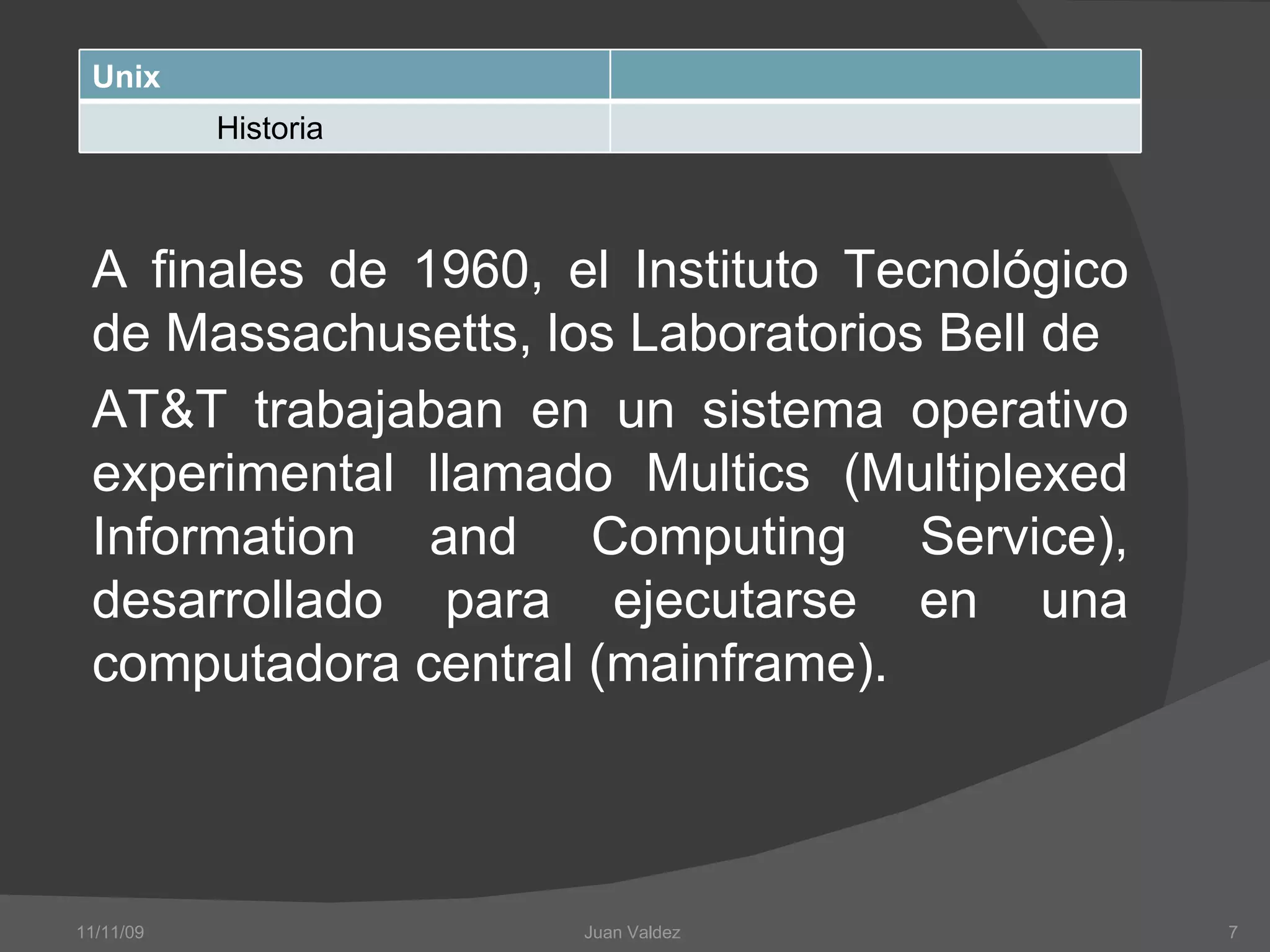 A finales de 1960, el Instituto Tecnológico de Massachusetts, los Laboratorios Bell de AT&T trabajaban en un sistema operativo experimental llamado Multics  (Multiplexed Information and Computing Service),  desarrollado para ejecutarse en una computadora central (mainframe).  11/11/09 Juan Valdez  Unix Historia 