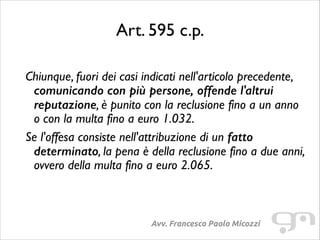 Art. 595 c.p.
!

Chiunque, fuori dei casi indicati nell'articolo precedente,
comunicando con più persone, offende l'altrui
reputazione, è punito con la reclusione fino a un anno
o con la multa fino a euro 1.032.	

Se l'offesa consiste nell'attribuzione di un fatto
determinato, la pena è della reclusione fino a due anni,
ovvero della multa fino a euro 2.065.

Avv. Francesco Paolo Micozzi

 