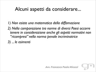 Alcuni aspetti da considerare...
!

1) Non esiste una matematica della diffamazione	

2) Nella comparazione tra norme di diversi Paesi occorre
tenere in considerazione anche gli aspetti normativi non
“ricompresi” nella norma penale incriminatrice	

3) ... le esimenti

Avv. Francesco Paolo Micozzi

 