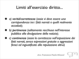 Limiti all’esercizio diritto...
!

a) verità/correttezza (ossia vi deve essere una
corrispondenza tra i fatti narrati e quelli realmente
accaduti);	

b) pertinenza (solitamente racchiusa nell’interesse
pubblico alla divulgazione della notizia);	

c) continenza (ossia la correttezza nell’esposizione dei
fatti narrati, senza espressioni gratuite o aggressioni
feroci ed ingiustificate alla reputazione altrui)
Avv. Francesco Paolo Micozzi

 