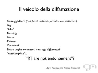 Il veicolo della diffamazione
!

Messaggi diretti (Post,Tweet, audiovisivi, accostamenti, sottintesi...)	

Tag
“Like”	

Hashtag
Meme
Retweet
Commenti
Link a pagine contenenti messaggi diffamatori
“Autocomplete”...	


“RT are not endorsement”?	

Avv. Francesco Paolo Micozzi

 