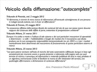 Veicolo della diffamazione: “autocomplete”
Tribunale di Pinerolo, ord. 2 maggio 2012
“Il riferimento, in termini di mera ricerca di informazioni, all’eventuale coinvolgimento di una persona
in indagini penali, tuttavia, non è di per sé diffamatorio”	

Tribunale di Firenze, 25 maggio 2012
“la conoscenza effettiva della pretesa illiceità dei contenuti del sito de quo non possa essere desunta
neppure dal contenuto delle diffide di parte, trattandosi di prospettazioni unilaterali”	

Tribunale Milano, 31 marzo 2011
Dunque è la scelta a monte e l’utilizzo di tale sistema e dei suoi particolari meccanismi di operatività
a determinare – a valle – l’addebitabilità a Google dei risultati che il meccanismo così ideato
produce; con la sua conseguente responsabilità extracontrattuale (ex art. 2043 c.c.) per i risultati
eventualmente lesivi determinati dal meccanismo di funzionamento di questo particolare sistema di
ricerca	

Tribunale Milano, 25 marzo 2013
“non pare potersi ravvisare nell’esito di ricerche del tutto automatiche (effettuate dunque in base agli
accostamenti più ricorrenti, ovvero a quanto presente e indicizzato nelle pagine web con quel
termine di ricerca, e comunque ad informazioni e materiale pubblicati da terzi in rete), prodotto di
un algoritmo, memorizzato al fine di facilitare la ricerca di altri destinatari del servizio, una
qualsivoglia affermazione o dichiarazione di contenuto diffamatorio”

Avv. Francesco Paolo Micozzi

 