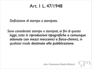 Art. 1 L. 47/1948	

 

Definizione di stampa o stampato.	

!

Sono considerate stampe o stampati, ai fini di questa
legge, tutte le riproduzioni tipografiche o comunque
ottenute con mezzi meccanici o fisico-chimici, in
qualsiasi modo destinate alla pubblicazione.	

!

Avv. Francesco Paolo Micozzi

 