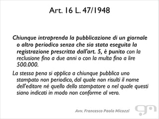 Art. 16 L. 47/1948	

!

Chiunque intraprenda la pubblicazione di un giornale
o altro periodico senza che sia stata eseguita la
registrazione prescritta dall'art. 5, è punito con la
reclusione fino a due anni o con la multa fino a lire
500.000.	

La stessa pena si applica a chiunque pubblica uno
stampato non periodico, dal quale non risulti il nome
dell'editore né quello dello stampatore o nel quale questi
siano indicati in modo non conforme al vero.	

Avv. Francesco Paolo Micozzi

 