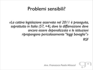 Problemi sensibili?
!

«La cattiva legislazione osservata nel 2011 è proseguita,
soprattutto in Italia (57, +4), dove la diffamazione deve
ancora essere depenalizzata e le istituzioni
ripropongono pericolosamente “leggi bavaglio”»	

RSF

Avv. Francesco Paolo Micozzi

 