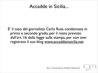 Accadde in Sicilia...	

!
!

E’ il caso del giornalista Carlo Ruta condannato in
primo e secondo grado, per il reato previsto
dall’art. 16 della legge sulla stampa, per non aver
registrato il suo blog www.accaddeinsicilia.net	

!

Avv. Francesco Paolo Micozzi

 