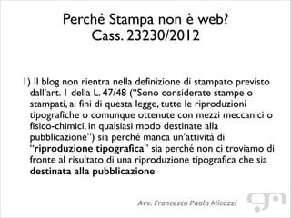 Perché Stampa non è web?
Cass. 23230/2012
!
!

1) Il blog non rientra nella definizione di stampato previsto
dall’art. 1 della L. 47/48 (“Sono considerate stampe o
stampati, ai fini di questa legge, tutte le riproduzioni
tipografiche o comunque ottenute con mezzi meccanici o
fisico-chimici, in qualsiasi modo destinate alla
pubblicazione”) sia perché manca un’attività di
“riproduzione tipografica” sia perché non ci troviamo di
fronte al risultato di una riproduzione tipografica che sia
destinata alla pubblicazione	

Avv. Francesco Paolo Micozzi

 