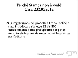Perché Stampa non è web?
Cass. 23230/2012
!
!

2) La registrazione dei prodotti editoriali online è
stata introdotta dalla legge 62 del 2001
esclusivamente come presupposto per poter
usufruire delle provvidenze economiche previste
per l’editoria	


Avv. Francesco Paolo Micozzi

 