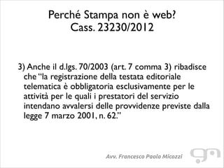 Perché Stampa non è web?
Cass. 23230/2012
!
!

3) Anche il d.lgs. 70/2003 (art. 7 comma 3) ribadisce
che “la registrazione della testata editoriale
telematica è obbligatoria esclusivamente per le
attività per le quali i prestatori del servizio
intendano avvalersi delle provvidenze previste dalla
legge 7 marzo 2001, n. 62.”	

!

Avv. Francesco Paolo Micozzi

 